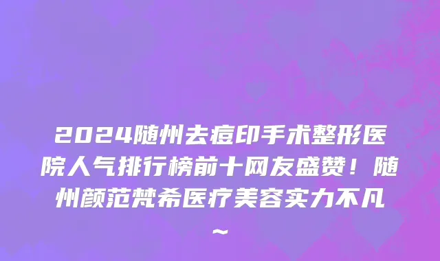 2024随州去痘印手术整形医院人气排行榜前十网友盛赞!随州颜范梵希医疗美容实力不凡~