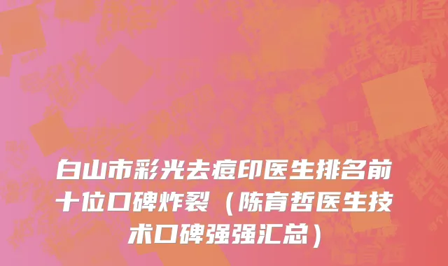 白山市彩光去痘印医生排名前十位口碑炸裂（陈育哲医生技术口碑强强汇总）