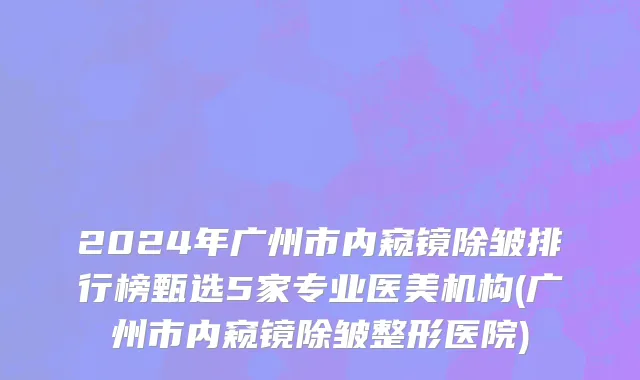 2024年广州市内窥镜除皱排行榜甄选5家专业医美机构(广州市内窥镜除皱整形医院)
