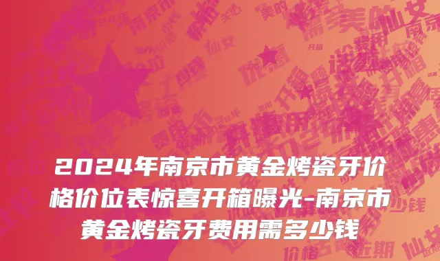 2024年南京市黄金烤瓷牙价格价位表惊喜开箱曝光-南京市黄金烤瓷牙费用需多少钱