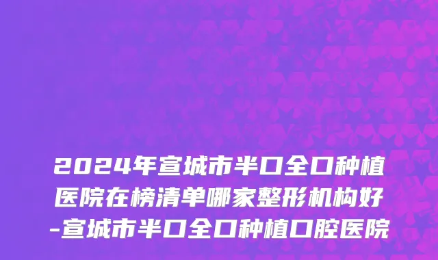2024年宣城市半口全口种植医院在榜清单哪家整形机构好-宣城市半口全口种植口腔医院