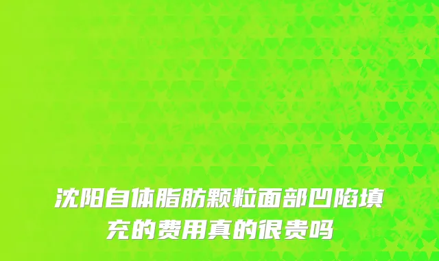 沈阳自体脂肪颗粒面部凹陷填充的费用真的很贵吗