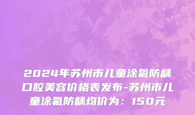 2024年苏州市儿童涂氟防龋口腔美容价格表发布-苏州市儿童涂氟防龋均价为：150元