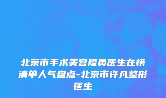 北京市手术美容隆鼻医生在榜清单人气盘点-北京市许凡整形医生