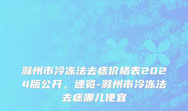 滁州市冷冻法去痣价格表2024版公开，速览-滁州市冷冻法去痣哪儿便宜