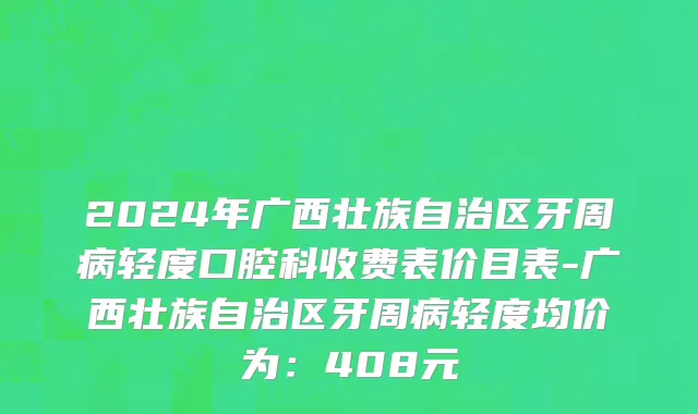 2024年广西壮族自治区牙周病轻度口腔科收费表价目表-广西壮族自治区牙周病轻度均价为：408元