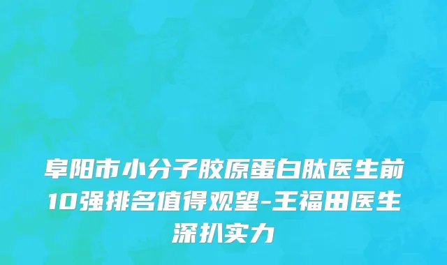 阜阳市小分子胶原蛋白肽医生前10强排名值得观望-王福田医生深扒实力