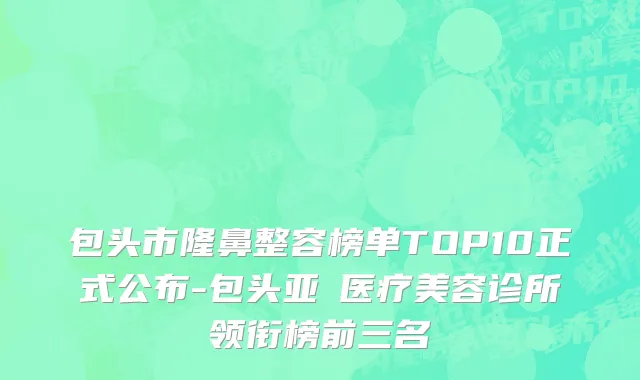 包头市隆鼻整容榜单TOP10正式公布-包头亚燊医疗美容诊所领衔榜前三名