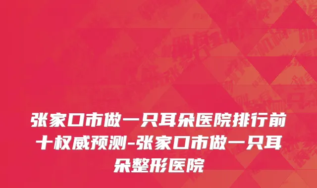 张家口市做一只耳朵医院排行前十权威预测-张家口市做一只耳朵整形医院