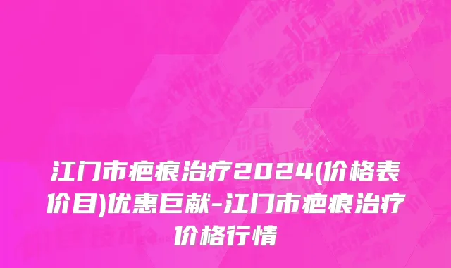 江门市疤痕治疗2024(价格表价目)优惠巨献-江门市疤痕治疗价格行情