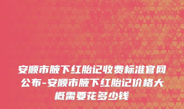 安顺市腋下红胎记收费标准官网公布-安顺市腋下红胎记价格大概需要花多少钱