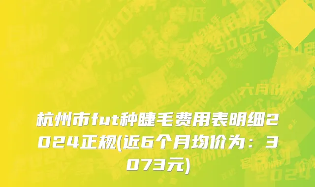 杭州市fut种睫毛费用表明细2024正规(近6个月均价为：3073元)