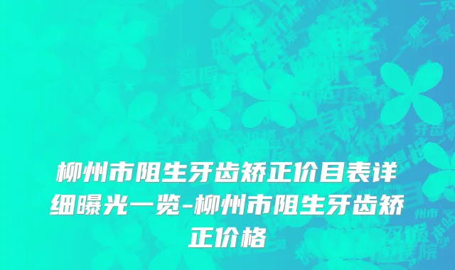 柳州市阻生牙齿矫正价目表详细曝光一览-柳州市阻生牙齿矫正价格