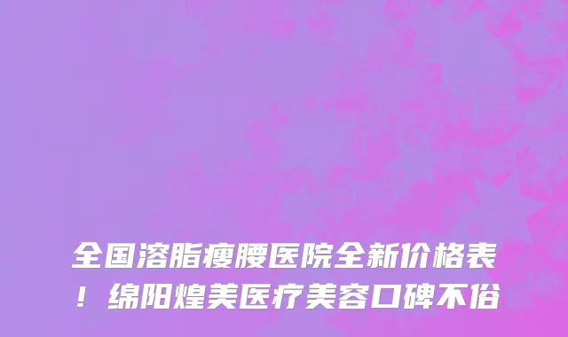 全国溶脂瘦腰医院全新价格表！绵阳煌美医疗美容口碑不俗