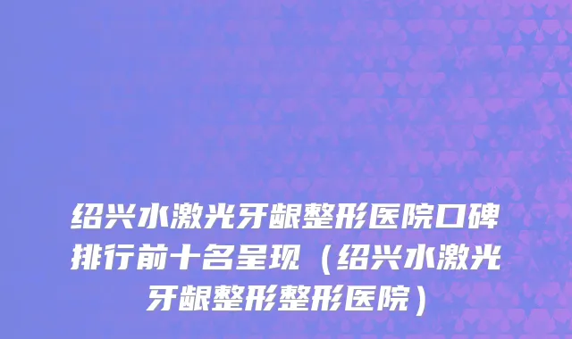 绍兴水激光牙龈整形医院口碑排行前十名呈现(绍兴水激光牙龈整形整形医院)