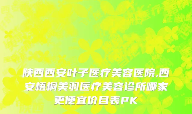 陕西西安叶子医疗美容医院,西安梧桐美羽医疗美容诊所哪家更便宜价目表PK