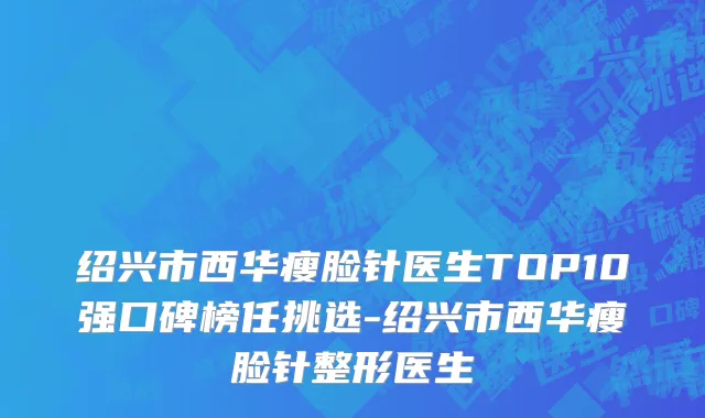 绍兴市西华瘦脸针医生TOP10强口碑榜任挑选-绍兴市西华瘦脸针整形医生