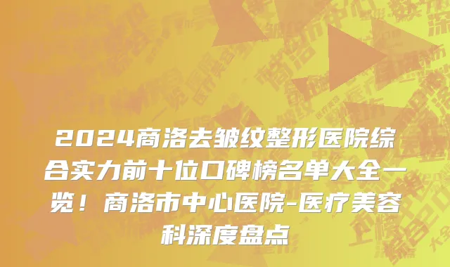2024商洛去皱纹整形医院综合实力前十位口碑榜名单大全一览!商洛市中心医院-医疗美容科深度盘点