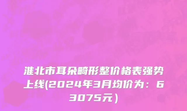 淮北市耳朵畸形整价格表强势上线(2024年3月均价为：63075元）