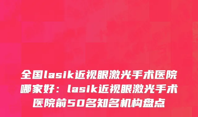 全国lasik近视眼激光手术医院哪家好：lasik近视眼激光手术医院前50名知名机构盘点