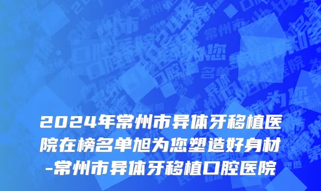 2024年常州市异体牙移植医院在榜名单旭为您塑造好身材-常州市异体牙移植口腔医院
