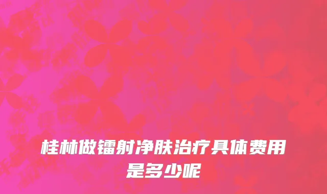 桂林做镭射净肤治疗具体费用是多少呢