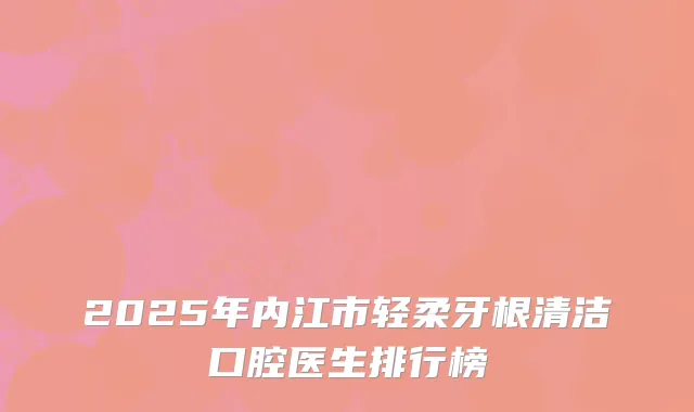2025年内江市轻柔牙根清洁口腔医生排行榜
