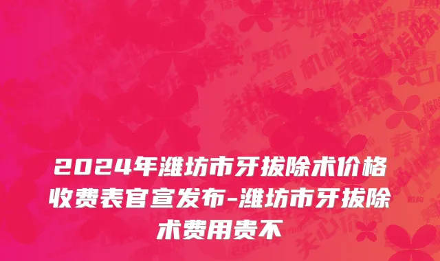 2024年潍坊市牙拔除术价格收费表官宣发布-潍坊市牙拔除术费用贵不