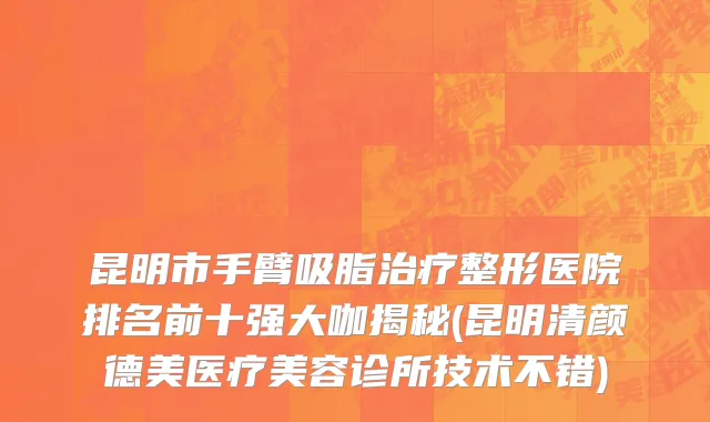 昆明市手臂吸脂治疗整形医院排名前十强大咖揭秘(昆明清颜德美医疗美容诊所技术不错)