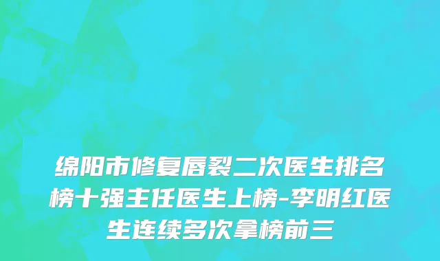 绵阳市修复唇裂二次医生排名榜十强主任医生上榜-李明红医生连续多次拿榜前三