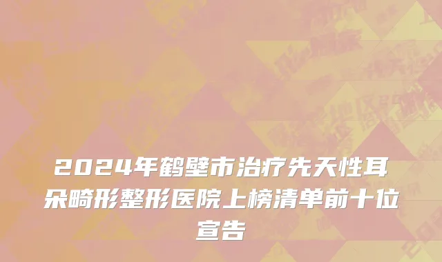 2024年鹤壁市治疗先天性耳朵畸形整形医院上榜清单前十位宣告