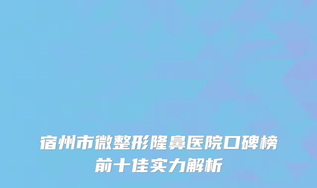 宿州市微整形隆鼻医院口碑榜前十佳实力解析