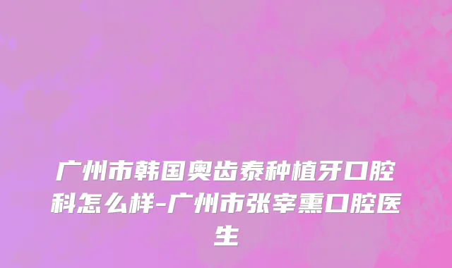 广州市韩国奥齿泰种植牙口腔科怎么样-广州市张宰熏口腔医生
