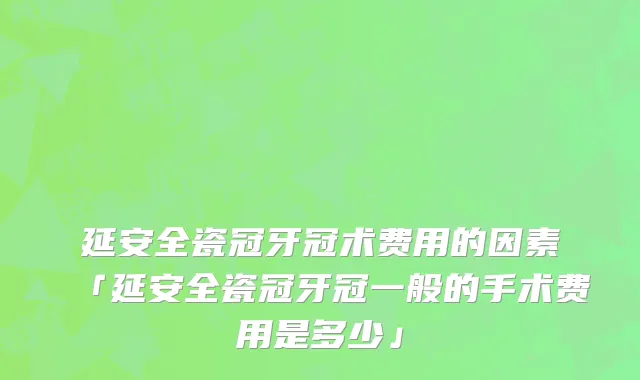 延安全瓷冠牙冠术费用的因素「延安全瓷冠牙冠一般的手术费用是多少」
