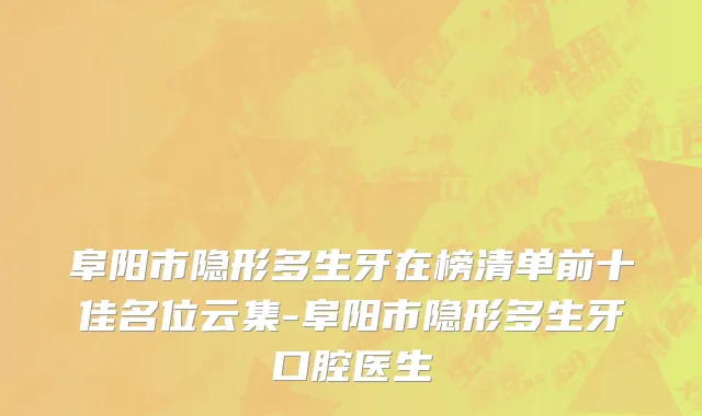 阜阳市隐形多生牙在榜清单前十佳名位云集-阜阳市隐形多生牙口腔医生