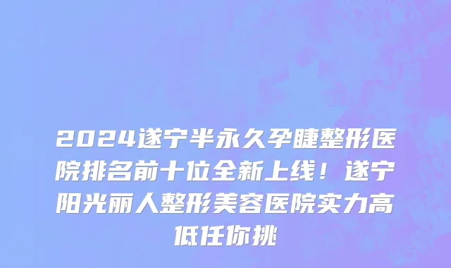 2024遂宁半永久孕睫整形医院排名前十位全新上线！遂宁阳光丽人整形美容医院实力高低任你挑