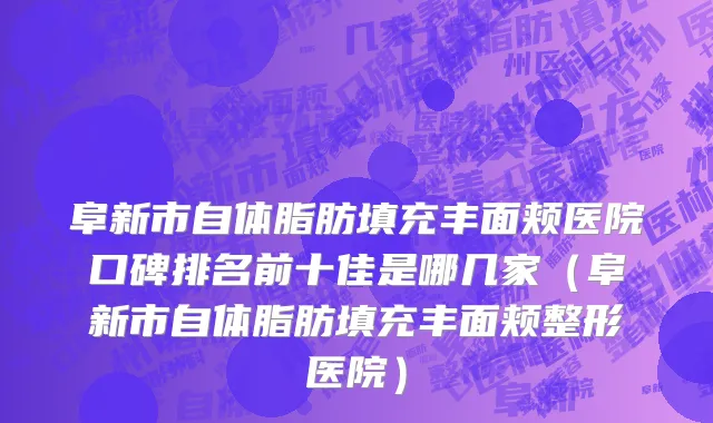 阜新市自体脂肪填充丰面颊医院口碑排名前十佳是哪几家（阜新市自体脂肪填充丰面颊整形医院）