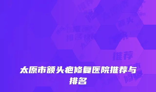 太原市额头疤修复医院推荐与排名