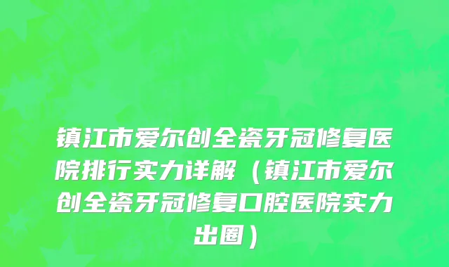 镇江市爱尔创全瓷牙冠修复医院排行实力详解（镇江市爱尔创全瓷牙冠修复口腔医院实力出圈）