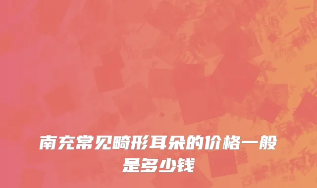 南充常见畸形耳朵的价格一般是多少钱