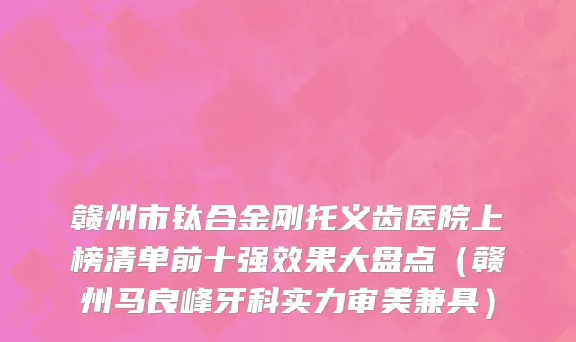 赣州市钛合金刚托义齿医院上榜清单前十强效果大盘点（赣州马良峰牙科实力审美兼具）