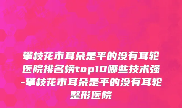 攀枝花市耳朵是平的没有耳轮医院排名榜top10哪些技术强-攀枝花市耳朵是平的没有耳轮整形医院