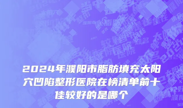 2024年濮阳市脂肪填充太阳穴凹陷整形医院在榜清单前十佳较好的是哪个