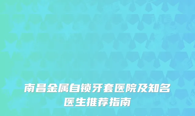 南昌金属自锁牙套医院及知名医生推荐指南