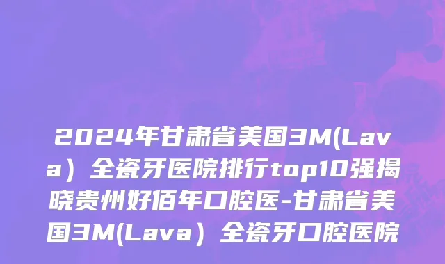 2024年甘肃省美国3M(Lava）全瓷牙医院排行top10强揭晓贵州好佰年口腔医-甘肃省美国3M(Lava）全瓷牙口腔医院