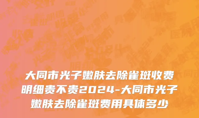 大同市光子嫩肤去除雀斑收费明细贵不贵2024-大同市光子嫩肤去除雀斑费用具体多少