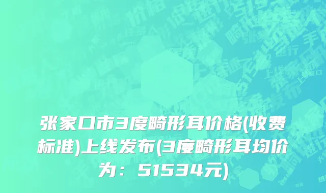 张家口市3度畸形耳价格(收费标准)上线发布(3度畸形耳均价为：51534元)