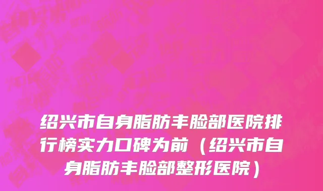 绍兴市自身脂肪丰脸部医院排行榜实力口碑为前（绍兴市自身脂肪丰脸部整形医院）