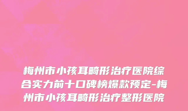 梅州市小孩耳畸形治疗医院综合实力前十口碑榜爆款预定-梅州市小孩耳畸形治疗整形医院