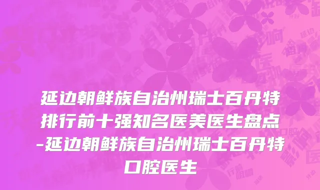 延边朝鲜族自治州瑞士百丹特排行前十强知名医美医生盘点-延边朝鲜族自治州瑞士百丹特口腔医生